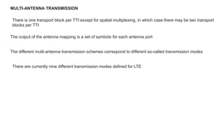 MULTI-ANTENNA TRANSMISSION
There is one transport block per TTI except for spatial multiplexing, in which case there may be two transport
blocks per TTI
The output of the antenna mapping is a set of symbols for each antenna port
The different multi-antenna transmission schemes correspond to different so-called transmission modes
There are currently nine different transmission modes defined for LTE
 