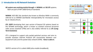  Introduction to 4G Network Evolution
WiMAX: IEEE 802.16e standard also known as Wireless MAN is commonly
referred to as WiMAX (worldwide interoperability for microwave access)
by an industry forum,
LTE: 3GPP developing their own version of beyond 3G systems based on
the OFDMA technology, which is known as evolved universal terrestrial
radio access (evolved UTRA) and is also widely referred to as LTE (Long-
Term Evolution)
3GPP2’s version of it is called UMB (ultra-mobile broadband).
LTE is designed to support only packet-switched services and aims to
provide seamless Internet Protocol (IP) connectivity between user
equipment (UE) and the packet data network (PDN). Voice is add on.
4G system was evolving mainly through => WiMAX and 3G LTE systems.
Both are part of IMT-2000 family of standards
 