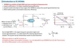 Introduction to SC-OFDMA
• OFDMA has problem of High PAPR and more sensitive to frequency error
 leads to difficulties in Tx Power Amplified biasing difficulties
 Q point needs to be kept at linear region (for OFDM) to reduce the overall signal distortion low
 More battery power consumption (low amp. efficiency)
When no input ac signal
 Biasing is set such that
 Still there is some dc
current flows (finite Ib )
Due to High PAPR => the signal may go to saturation region and
causes signal distortion – so, either back-off or biasing adjustment is
needed. The Q point will be shifted down-wards to avoid distortion.
Efficiency reduces => as Pdc increases =>
UE battery dc power consumption increases => so, not advisable to use OFDMA from UE side Transmission,
but ok for eNB as power is not a constraint for eNB.
 