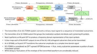 • The transmitter of an SC-FDMA system converts a binary input signal to a sequence of modulated subcarriers.
• The transmitter of an SC-FDMA system first groups the modulation symbols into blocks each containing M symbols.
• Next it performs an M-point DFT to produce a frequency domain representation of the input symbols.
• It then maps each of the M-DFT outputs to one of the N (> M) orthogonal subcarriers that can be transmitted.
• As in OFDMA, an N-point IFFT transforms the subcarrier amplitudes to a complex time domain signal
• SC‐FDMA is considered as DFT‐spread‐OFDM because -> thus, every subcarrier possesses a portion of each
modulated symbol.
• While doing so, fluctuations of the envelope of the transmitted waveform are considerably reduced.
 
