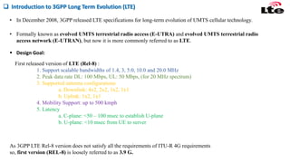 • In December 2008, 3GPP released LTE specifications for long-term evolution of UMTS cellular technology.
 Introduction to 3GPP Long Term Evolution (LTE)
• Formally known as evolved UMTS terrestrial radio access (E-UTRA) and evolved UMTS terrestrial radio
access network (E-UTRAN), but now it is more commonly referred to as LTE.
First released version of LTE (Rel-8) :
1. Support scalable bandwidths of 1.4, 3, 5.0, 10.0 and 20.0 MHz
2. Peak data rate DL: 100 Mbps, UL: 50 Mbps, (for 20 MHz spectrum)
3. Supported antenna configurations
a. Downlink: 4x2, 2x2, 1x2, 1x1
b. Uplink: 1x2, 1x1
4. Mobility Support: up to 500 kmph
5. Latency
a. C-plane: <50 – 100 msec to establish U-plane
b. U-plane: <10 msec from UE to server
 Design Goal:
As 3GPP LTE Rel-8 version does not satisfy all the requirements of ITU-R 4G requirements
so, first version (REL-8) is loosely referred to as 3.9 G.
 