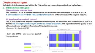  Uplink Physical Signals
Uplink physical signals are used within the PHY and do not convey information from higher layers
1. Uplink Reference Signal –
(i) Demodulation reference signal
This facilitates Ch. Est. & coherent demodulation and associated with transmission of PUSCH or PUCCH.
It is transmitted in the fourth SC-FDMA symbol of the slot and is the same size as the assigned resource.
(ii) Sounding reference signal- (optional)
This is used to facilitate frequency dependent scheduling and not associated with transmission of PUSCH or
PUCCH. SRS is being transmitted by UE on the last symbol of subframe. SRS report the channel quality of over
all bandwidth and using this information eNB assign the resource.
- Common SRS, Dedicated SRS
- Both SRS, DMRS- are based on Zadhoff–
Chu sequences
 