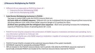 • Different UEs are separated on PUCCH by means of –
• Frequency Division Multiplexing (FDM)
• Code Division Multiplexing (CDM)
 Resource Multiplexing for PUCCH
• Code Division Multiplexing mechanism in PUCCH: -
Two ways to realize CDM inside the PUCCH resource block are:
(1) Cyclic shifts of a (CAZAC) sequence - Different UEs can be multiplexed into the given frequency/time resource by
allocating different cyclic shifts of the CAZAC sequence (length of 12 symbols) for them.
(2) block-wise spreading with the orthogonal cover sequences - Block-wise spreading increases the multiplexing
capacity of PUCCH by a factor of spreading factor (SF- 2,3,4)
• PUCCH Format 1/1a/1b is based on the combination of CAZAC sequence modulation and block-wise spreading. Carry
one information symbol (1 to 2 bits) per slot.
• PUCCH Format 2/2a/2b uses only CAZAC sequence modulation. Capable of conveying 5 symbols per slot (20 coded bits +
ACK/NACK per subframe).
• PUCCH Format 2/2a/2b is located at the outermost resource blocks of the system bandwidth.
• ACK/NACK reserved for persistently scheduled PDSCH
• SRI are located on the PUCCH resource blocks next to periodic CQI while the ACK/NACK resources reserved to
dynamically scheduled PDSCH are located at the innermost resource blocks reserved for PUCCH
 