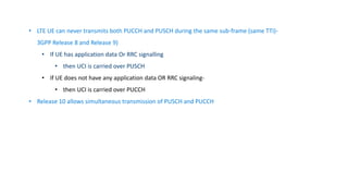 • LTE UE can never transmits both PUCCH and PUSCH during the same sub-frame (same TTI)-
3GPP Release 8 and Release 9)
• If UE has application data Or RRC signalling
• then UCI is carried over PUSCH
• If UE does not have any application data OR RRC signaling-
• then UCI is carried over PUCCH
• Release 10 allows simultaneous transmission of PUSCH and PUCCH
 