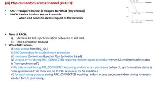 (iii) Physical Random access Channel (PRACH):
• RACH Transport channel is mapped to PRACH (phy channel)
• PRACH Carries Random Access Preamble
– when a UE sends to access request to the network
 Need of RACH:
i) Achieve UP link synchronization between UE and eNB
ii) RRC Connection Request
 When RACH occurs-
i) Initial access from RRC_IDLE
ii) RRC Connection Re-establishment procedure
iii) Handover (Contention Based or Non Contetion Based)
iv) DL data arrival during RRC_CONNECTED requiring random access procedure (when UL synchronisation status
is “non-synchronised”)
v) UL data arrival during RRC_CONNECTED requiring random access procedure (when UL synchronisation status is
"non-synchronised" or there are no PUCCH resources for SR available)
vi) For positioning purpose during RRC_CONNECTED requiring random access procedure (when timing advance is
needed for UE positioning)
 