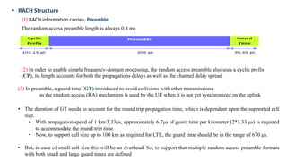  RACH Structure
(1) RACH information carries- Preamble
(3) In preamble, a guard time (GT) introduced to avoid collisions with other transmissions
as the random access (RA) mechanism is used by the UE when it is not yet synchronized on the uplink
• The duration of GT needs to account for the round trip propagation time, which is dependent upon the supported cell
size.
• With propagation speed of 1 km/3.33μs, approximately 6.7μs of guard time per kilometer (2*3.33 μs) is required
to accommodate the round-trip time.
• Now, to support cell size up to 100 km as required for LTE, the guard time should be in the range of 670 μs.
• But, in case of small cell size this will be an overhead. So, to support that multiple random access preamble formats
with both small and large guard times are defined
The random access preamble length is always 0.8 ms
(2) In order to enable simple frequency-domain processing, the random access preamble also uses a cyclic prefix
(CP), its length accounts for both the propagations delays as well as the channel delay spread
 