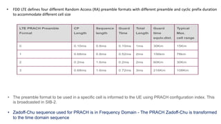 • FDD LTE defines four different Random Access (RA) preamble formats with different preamble and cyclic prefix duration
to accommodate different cell size
• The preamble format to be used in a specific cell is informed to the UE using PRACH configuration index. This
is broadcasted in SIB-2.
• Zadoff-Chu sequence used for PRACH is in Frequency Domain - The PRACH Zadoff-Chu is transformed
to the time domain sequence
 