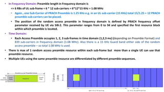 • In Frequency Domain: Preamble length in Frequency domain is
=> 6 RBs of UL sub-frame = 6 * 12 sub-carriers = 6*12*15 KHz = 1.08 MHz
• Again , one Sub-Carrier of PRACH Preamble is 1.25 KHz e.g. in an UL sub-carrier (15 KHz) total 15/1.25 = 12 PRACH
preamble sub-carriers can be placed.
• The position of the random access preamble in frequency domain is defined by PRACH frequency offset
parameter received by UE via SIB-2. This parameter ranges from 0 to 94 and specified the first resource block
within which preamble is located.
• Time Domain:
• Rach Access Preamble occupies 1, 2, 3 sub-frames in time domain (1,2,3 ms) (depending on Preamble Format) and
839 sub-carriers in frequency domain (1.08 MHz). Also there is a 15 KHz Guard band either side of the random
access preamble – so total 1.08 MHz is used.
• There is max of 1 random access preamble resource within each sub-frame but more than a single UE can use that
preamble resource.
• Multiple UEs using the same preamble resource are differentiated by different preamble sequences.
 