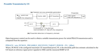 Preamble Transmission by UE
Open-loop power control can be used to obtain a suitable transmission power for initial PRACH transmission and is
computed from the equation :
PPRACH = min {PCMAX , PREAMBLE_RECEIVED_TARGET_POWER + PL} [dBm].
Where, PCMAX is the configured maximum UE transmitted power, PL is the downlink path-loss estimate calculated in the
UE based on reference signal power signaled in SIB2 and the measured RSRP at UE
 