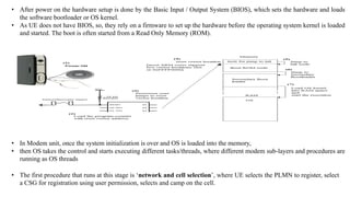 • After power on the hardware setup is done by the Basic Input / Output System (BIOS), which sets the hardware and loads
the software bootloader or OS kernel.
• As UE does not have BIOS, so, they rely on a firmware to set up the hardware before the operating system kernel is loaded
and started. The boot is often started from a Read Only Memory (ROM).
• In Modem unit, once the system initialization is over and OS is loaded into the memory,
• then OS takes the control and starts executing different tasks/threads, where different modem sub-layers and procedures are
running as OS threads
• The first procedure that runs at this stage is ‘network and cell selection’, where UE selects the PLMN to register, select
a CSG for registration using user permission, selects and camp on the cell.
 