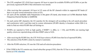 • The LTE compliant UE’s NAS layer requests AS layer to report for available PLMNs (all PLMNs or just the
previously registered PLMN if that information was stored).
• After receiving that command, AS layer in UE scans all the RF channels within its supported RF bands (if
there is no prior stored information exists in UE).
• UE scans all the available radio frequencies in the given LTE band, also known as E-UTRA Absolute Radio
Frequency Channel Number or (EARFCN)
• On each carrier (RF channels), the UE searches for the strongest cell according to the cell search procedure
and synchronize with it and then read its system information (PLMN identity is broadcast within SIB-1) in
order to find out which PLMN that cell belongs to.
• PLMNs are reported to NAS as high quality, if RSRP>=-x dBm, (x = 110), and PLMNs not meeting high
quality criteria are reported along with their RSRP value to NAS.
• After receiving the PLMN lists, the LTE NAS layer selects a PLMN from that list of reported PLMNs.
• The selection of the PLMN is done by manual or automatic.
• After the PLMN selection, UE runs the CSG and cell selection procedures
• If the USIM in the UE contains any closed subscriber groups (CSG), then the UE has to run an additional procedure,
known as CSG selection
 