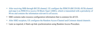 • After receiving MIB through BCCH channel, UE configure the PDSCH (BCCH-DL-SCH) channel
and map it on PDSCH to receive SI Block Type1 (SIB1), which is transmitted with a periodicity of
80 ms and contains the information relevant to cell access.
• SIB2 contains radio resource configuration information that is common for all UE.
• After SIB2 reception, UE configures the Random Access Channel and Common shared channels.
• Later as required, it Starts up-link synchronization using Random Access Procedure.
 