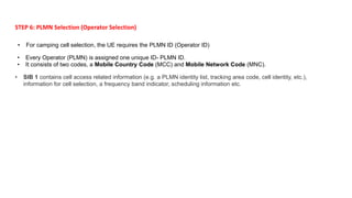 • For camping cell selection, the UE requires the PLMN ID (Operator ID)
STEP 6: PLMN Selection (Operator Selection)
• Every Operator (PLMN) is assigned one unique ID- PLMN ID.
• It consists of two codes, a Mobile Country Code (MCC) and Mobile Network Code (MNC).
• SIB 1 contains cell access related information (e.g. a PLMN identity list, tracking area code, cell identity, etc.),
information for cell selection, a frequency band indicator, scheduling information etc.
 