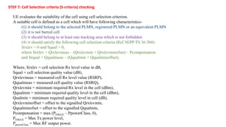 UE evaluates the suitability of the cell using cell selection criterion.
A suitable cell is defined as a cell which will have following characteristics-
(1) it should belong to the selected PLMN, registered PLMN or an equivalent PLMN
(2) it is not barred cell
(3) it should belong to at least one tracking area which is not forbidden
(4) it should satisfy the following cell selection criteria (Ref 3GPP TS 36.304):
Srxlev > 0 and Squal > 0,
where Srxlev = Qrxlevmeas – (Qrxlevmin + Qrxlevminofset) – Pcompensation
and Srqual = Qqualmeas – (Qqualmin + Qqualminoffset).
STEP 7: Cell Selection criteria (S-criteria) checking
Where, Srxlev = cell selection Rx level value in dB,
Squal = cell selection quality value (dB),
Qrxlevmeas = measured cell Rx level value (RSRP),
Qqualmeas = measured cell quality value (RSRQ),
Qrxlevmin = minimum required Rx level in the cell (dBm),
Qqualmin = minimum required quality level in the cell (dBm),
Qualmin = minimum required quality level in cell (dB),
Qrxlevminoffset = offset to the signalled Qrxlevmin,
Qqualminofset = offset to the signalled Qqualmin,
Pcompensation = max (PEMAX – PpowerClass, 0),
PEMAX = Max Tx power level,
PpowerClass = Max RF output power.
 