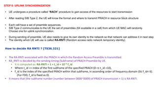 STEP 8: UPLINK SYNCHORNIZATION
• UE undergoes a procedure called “RACH” procedure to gain access of the resources to start transmission
• After reading SIB Type 2, the UE will know the format and where to transmit PRACH in resource block structure
• Each cell have a set of preamble sequences.
• SIB Type 2 communicates to the UE the set of preambles (64 available in a cell) from which UE MAC will randomly
Choose one for uplink synchronization.
• During sending of preamble, UE also needs to give its own identity to the network so that network can address it in next step.
• The identity which UE will use is called RA-RNTI (Random access radio network temporary identity).
How to decide RA RNTI ? [TS36.321]
• The RA-RNTI associated with the PRACH in which the Random Access Preamble is transmitted.
• RA_RNTI is decided by the sending timing (SubFrame) of PRACH Preamble by UE.
• It is computed as: RA-RNTI = 1 + t_id + 10 * f_id
• Where t_id => index of the first subframe of the specified PRACH (0 <≤ t_id <10),
• f_id is the index of the specified PRACH within that subframe, in ascending order of frequency domain (0≤ f_id< 6).
(For FDD, f_id is fixed as 0).
• It means that (the subframe number (number between 0000~0009) of PRACH transmission + 1) is RA-RNTI.
 