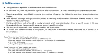  RACH procedure
• In each LTE cell, total 64 preamble signatures are available and UE select randomly one of these signatures.
• Two types of RACH process : Contention-based and Contention-free
• There is a possibility - same PRACH preamble from multiple UE reaches the NW at the same time. So, contention could
happen.
• Then Network would go through additional process at later step to resolve these contention and this process is called
"Contention Resolution" steps.
• the Network informs each of the UE of exactly when and which preamble signature it has to use. Of course, in this case
Network will allocate these preamble signature, so that it would not collide.
• This kind of RACH process is called "Contention Free" RACH procedure.
• To initiate the "Contention Free" RACH process, UE should be in Connected Mode before the RACH process as in
Handover case.
Typical 'Contention Based' RACH Procedure is as follows :
i) UE --> NW : RACH Preamble (RA-RNTI, indication for L2/L3 message size)
ii) UE <-- NW : Random Access Response (Timing Advance, T_C-RNTI, UL grant for L2/L3 message)
iii) UE --> NW : L2/L3 message
iv) Message for early contention resolution
Typical 'Contention Free' RACH Procedure is as follows :
i) UE <--NW : RACH Preamble (PRACH) Assignment
ii) UE --> NW : RACH Preamble (RA-RNTI, indication for L2/L3 message size)
iii) UE <--NW : Random Access Response (Timing Advance, C-RNTI, UL grant for L2/L3 message)
 