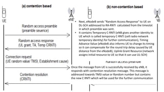 • The UE listens to a downlink broadcast signal (SIB2) to
obtain the transmission timing.
• It is also informed of the available signatures, frequency
bands and time slots for a random access.
• There are total 64 preambles in a cell, which are grouped to
indicate the length of needed resource, also some are
reserved for contention-free access.
• UE selects one of the 64 available RACH preambles and
sends along with the UE identity called RA-RNTI (Random
access radio network temporary identity), determined from
the time slot number in which the preamble is sent.
• Next, eNodeB sends "Random Access Response" to UE on
DL-SCH addressed to RA-RNTI calculated from the timeslot
in which preamble was sent.
• It contains Temporary C-RNTI (eNB gives another identity to
UE which is called temporary C-RNTI (cell radio network
temporary identity) for further communication), Timing
Advance Value (eNodeB also informs UE to change its timing
so it can compensate for the round trip delay caused by UE
distance from the eNodeB), Uplink Grant Resource (network
assigns initial resource to UE so that it can use UL-SCH)
Then using UL-SCH, UE sends "RRC connection request
message" to eNodeB. This contains UE identity (TMSI or
Random Value), Connection establishment cause. The UE is
identified by temporary C-RNTI.
Once the message from UE is successfully received by eNB, it
responds with contention resolution message. This message is
addressed towards TMSI value or Random number but contains
the new C RNTI which will be used for the further communication
 