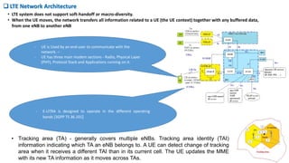 • LTE system does not support soft-handoff or macro-diversity.
• When the UE moves, the network transfers all information related to a UE (the UE context) together with any buffered data,
from one eNB to another eNB
 LTE Network Architecture
- UE is Used by an end-user to communicate with the
network. –
- UE has three main modem sections - Radio, Physical Layer
(PHY), Protocol Stack and Applications running on it.
- E-UTRA is designed to operate in the different operating
bands [3GPP TS 36.101]
• Tracking area (TA) - generally covers multiple eNBs. Tracking area identity (TAI)
information indicating which TA an eNB belongs to. A UE can detect change of tracking
area when it receives a different TAI than in its current cell. The UE updates the MME
with its new TA information as it moves across TAs.
 