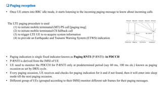  Paging reception
• Once UE enters into RRC idle mode, it starts listening to the incoming paging message to know about incoming calls
The LTE paging procedure is used
(1) to initiate mobile terminated (MT) PS call [paging msg]
(2) to initiate mobile terminated CS fallback call
(3) to trigger LTE UE to re-acquire system information
(4) to provide an Earthquake and Tsunami Warning System (ETWS) indication
• Paging indication is single fixed indicator known as Paging RNTI (P-RNTI)- in PDCCH
• P-RNTI is derived from the IMSI of UE
• UE need to monitor the PDCCH for P-RNTI only at predetermined period (say 60 ms, 100 ms etc.) known as paging
occasion as set by DRX cycle.
• Every paging occasion, UE receives and checks for paging indication for it and if not found, then it will enter into sleep
mode till the next paging occasion.
• Different group of UEs (grouped according to their IMSI) monitor different sub frames for their paging messages.
 