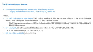  Calculation of paging occasion
• UE computes the paging frame number using the following relations:
Paging frame number = SFN mod T = (T/N) x (UE_ID mod N)
Where,
• T = DRX cycle length in radio frames (DRX cycle is broadcast in SIB2 and can have values of 32, 64, 128 or 256 radio
frames. These corresponds to time intervals of 320, 640, 1280 and 2560ms.
• The UE can also propose its own DRX cycle length within ATTACH REQUEST and TRACKING AREA UPDATE
REQUEST messages),
• N = Min(T,nB), nB is broadcast in SIB2 and can have values of {4T,2T,T,T/2,T/4,T/8,T/16,T/32},
• N can have values of {T,T/2,T/4,T/8,T/16,T/32},
• UE_ID = IMSI mod 1024 (refer to 36.304).
 