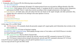 • Commonly, after UE power ON, the following steps are performed:
(i) UE is Powered ON
(ii) Boot up, self-test are performed, OS loaded. UE modem protocol layers are activated (as different threads of the OS).
(iii) Cell Search: NAS requests AS (L1) for Frequency Search. L1 programs the RF to receive different carrier frequencies
and measure the RSSI. Then L1 ranks those carriers according to their strength and presents to the higher layer.
(iv) Cell Selection: UE finds many cells and selects the best one based on the signal strength, and other parameters like,
whether that cell is allowed or not, belongs to the same operator or not etc.
(v) MIB decoding
(vi) SIB decoding
(vii) Initial RACH Process
(viii) Registration/Authentication/Attach
(ix) Default EPS Bearer Setup
At this stage, UE is in IDLE Mode
(i) Cell Reselection: UE constantly checks the presently camped cell’s signal quality and if diminishes then switches to the
best available one.
(ii) Paging monitoring: UE keep on listening to paging.
(iii) RACH for RRC connection setup- When paging message comes or User makes a call- RACH Process is invoked
(iv) Setup Dedicated EPS Bearer
(v) RRC connected stage: Receive data & Transmit data
(i) If UE power is perceived too weak by the network, network send TPC command to increase UE Tx Power
(ii) If UE power is perceived too strong by the network, network send TPC command to decrease UE Tx Power
xviii) If UE moves to another cell region, network and UE perform Handover procedure
xix) User stop call and UE gets into IDLE mode
 SUMMARY ………
 