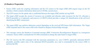 (3) Handover Preparation:
• Source eNB1 sends the coupling information and the UE context to the target eNB2 (HO request msg) on the X2
interface, which contains information about active E-RABs, security keys.
• The GTP connect for the uplink side is established between the target eNB2 and the serving SGW.
• The target eNB2 accepts the session if resources are available and allocates radio resources for the UE, allocates a
RACH preamble to it (optional), and reserves a C-RNTI (which provides a unique UE identification at the cell level
identifying the RRC connection).
• The target eNB2 may perform admission control depending on the received EPS bearer QoS information. The Target
eNB2 responds back to the source eNB with a Handover Request Acknowledge message.
• This message carries the Handover Command message (RRC Connection Reconfiguration Request) in a transparent
container. Source eNB1 commands the UE (HO command) to change the radio bearer to target eNB2.
• The UE receives the HO command with the necessary parameters (i.e. new C-RNTI, optionally dedicated RACH
preamble, possible expiry time of the dedicated RACH preamble, etc.) and is commanded by the source eNB1 to
perform the HO.
 