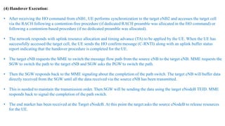 (4) Handover Execution:
• After receiving the HO command from eNB1, UE performs synchronization to the target eNB2 and accesses the target cell
via the RACH following a contention-free procedure (if dedicated RACH preamble was allocated in the HO command) or
following a contention-based procedure (if no dedicated preamble was allocated).
• The network responds with uplink resource allocation and timing advance (TA) to be applied by the UE. When the UE has
successfully accessed the target cell, the UE sends the HO confirm message (C-RNTI) along with an uplink buffer status
report indicating that the handover procedure is completed for the UE.
• The target eNB requests the MME to switch the message flow path from the source eNB to the target eNB. MME requests the
SGW to switch the path to the target eNB and SGW asks the PGW to switch the path.
• Then the SGW responds back to the MME signaling about the completion of the path switch. The target eNB will buffer data
directly received from the SGW until all the data received via the source eNB has been transmitted.
• This is needed to maintain the transmission order. Then SGW will be sending the data using the target eNodeB TEID. MME
responds back to signal the completion of the path switch.
• The end marker has been received at the Target eNodeB. At this point the target asks the source eNodeB to release resources
for the UE.
 