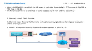 P_Channel(i) = min{P_CMAX, Formula}
P_Channel(i) means "Power of the Channel for each subframe", implying that these channel power is calculated
and set for every subframe.
P_CMAX ? It is the maximum UE transmitter power specified in 3GPP 36.101
• After initial PRACH is completed, the UE power is controlled dynamically by TPC command (MAC CE or
TPC field in DCI 0).
• UE Transmission Power is controlled by some feedback input from eNB in a closed loop
 Closed Loop Power Control TS 36.213 - 5. Power Control
 