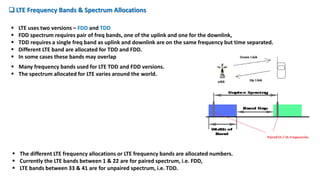  LTE Frequency Bands & Spectrum Allocations
 Many frequency bands used for LTE TDD and FDD versions.
 The spectrum allocated for LTE varies around the world.
 LTE uses two versions – FDD and TDD
 FDD spectrum requires pair of freq bands, one of the uplink and one for the downlink,
 TDD requires a single freq band as uplink and downlink are on the same frequency but time separated.
 Different LTE band are allocated for TDD and FDD.
 In some cases these bands may overlap
 The different LTE frequency allocations or LTE frequency bands are allocated numbers.
 Currently the LTE bands between 1 & 22 are for paired spectrum, i.e. FDD,
 LTE bands between 33 & 41 are for unpaired spectrum, i.e. TDD.
 