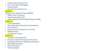 • System Protocol Architecture
• User Plane Data Flow Diagram
• Protocol States
• Bearer Service Architecture
Session -4:
Multiple Input Multiple Output (MIMO)
• MIMO in the LTE System
• Transmission Mode (TM)
• Uplink Hybrid Automatic Repeat Request (ARQ)
Session -5:
• LTE UE Operations-
• LTE UE Operations Procedures and Anatomy
• UE Procedures
• Network and Cell Selection in Terminals
• PLMN Selection
• Cell Selection Criteria
Session -6:
• Cell Search and Acquisition
• Cell Search and Synchronization Procedure
• Cell Specific Reference (CRS) Signal Detection
• PBCH (MIB) Reception
• PCFICH Reception
• PHICH Reception
 