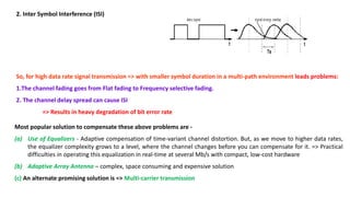 2. Inter Symbol Interference (ISI)
So, for high data rate signal transmission => with smaller symbol duration in a multi-path environment leads problems:
1.The channel fading goes from Flat fading to Frequency selective fading.
2. The channel delay spread can cause ISI
=> Results in heavy degradation of bit error rate
Most popular solution to compensate these above problems are -
(a) Use of Equalizers - Adaptive compensation of time-variant channel distortion. But, as we move to higher data rates,
the equalizer complexity grows to a level, where the channel changes before you can compensate for it. => Practical
difficulties in operating this equalization in real-time at several Mb/s with compact, low-cost hardware
(b) Adaptive Array Antenna – complex, space consuming and expensive solution
(c) An alternate promising solution is => Multi-carrier transmission
 