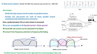 BW
 Muli-Carrier System: Divide the BW into several sub-carriers (fn = BW /N)
Advantages:
- Divide the data stream into N number of parallel streams
- Provide one sub-carriers for each of these parallel stream
modulations/demodulation & transmission
Here, symbol duration (Ts) on each stream is increased-
 so, less susceptible to ISI (Symbol period > Delay spread)
 Small BW sub-carriers can be allocated if not faded
 convert from frequency selective to frequency flat fading
So Multi-Carrier Transmission is the right path for achieving higher data rate
 