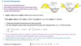  Concept of Orthogonality
Then g(t) = sin(m.Ꙍt) * sin(n. Ꙍt) = ½ ( cos (m - n). Ꙍt + cos (m + n)Ꙍt ).
• These two resultant components are also sinusoids
• So, the integral or area under one period will be also zero. (Except when, m = n. Then not zero)
• Carriers are all sine/cosine wave.
• Area under one period of sine or cosine wave is zero.
• If one complete period is taken then +ve and –ve half
energy cancel each other.
• If g1(t) = sin(m.Ꙍt) and g2(t) = sin(n.Ꙍt) are two such waves -
• We can conclude that when we multiply a sinusoid of frequency n by a sinusoid of frequency m (where m and n are
integers and m ≠ n), the area under the product is zero e.g. they are orthogonal.
• In general for all integer values of m and n => sinnx, sinmx, cosnx, conmx are all orthogonal to each other.
• These frequencies are called harmonics (f,2f, 3f,….nf).
Condition of orthogonality=>
 