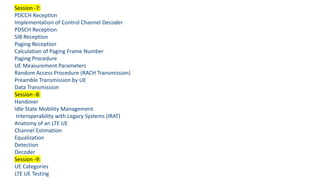 Session -7:
PDCCH Reception
Implementation of Control Channel Decoder
PDSCH Reception
SIB Reception
Paging Reception
Calculation of Paging Frame Number
Paging Procedure
UE Measurement Parameters
Random Access Procedure (RACH Transmission)
Preamble Transmission by UE
Data Transmission
Session -8:
Handover
Idle State Mobility Management
Interoperability with Legacy Systems (IRAT)
Anatomy of an LTE UE
Channel Estimation
Equalization
Detection
Decoder
Session -9:
UE Categories
LTE UE Testing
 