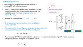  In PHY – the input data block is - CRC appended, Channel
coded, Interleaved, and symbol mapped according to the
modulation used, then these complex symbols are
represented as Xk.
 N data to be transmitted are Xk, k = 0, 1, . . . ,N -1,
 Xk complex values symbols are transmitted using Nc sub-
carriers in parallel
 The source symbol duration Td of the serial data symbols results after
serial-to-parallel conversion in the OFDM symbol duration.
• Input data block comes from higher layer (MAC/RLC)
on every TTI to PHY for transmission
 The principle of OFDM is to modulate the Nc sub-streams on sub-carriers with a spacing of Fs in order to achieve
orthogonality between the signals on the Nc sub-carriers
 Mathematical Concept
 