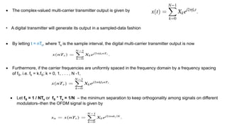  The complex-valued multi-carrier transmitter output is given by
• A digital transmitter will generate its output in a sampled-data fashion
 By letting t = nTs, where Ts is the sample interval, the digital multi-carrier transmitter output is now
 Furthermore, if the carrier frequencies are uniformly spaced in the frequency domain by a frequency spacing
of fS, i.e. fk = k.fS; k = 0, 1, . . . , N -1,
 Let fS = 1 / NTs or fS * Ts = 1/N – the minimum separation to keep orthogonality among signals on different
modulators–then the OFDM signal is given by
 
