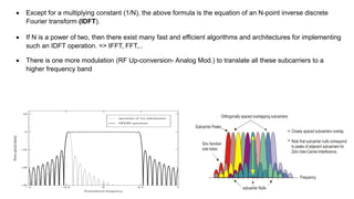  There is one more modulation (RF Up-conversion- Analog Mod.) to translate all these subcarriers to a
higher frequency band
 Except for a multiplying constant (1/N), the above formula is the equation of an N-point inverse discrete
Fourier transform (IDFT).
 If N is a power of two, then there exist many fast and efficient algorithms and architectures for implementing
such an IDFT operation. => IFFT, FFT,..
 