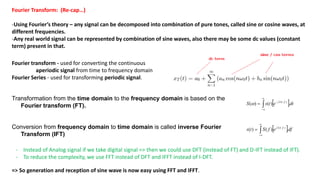 Fourier Transform: (Re-cap…)
-Using Fourier’s theory – any signal can be decomposed into combination of pure tones, called sine or cosine waves, at
different frequencies.
-Any real world signal can be represented by combination of sine waves, also there may be some dc values (constant
term) present in that.
Fourier transform - used for converting the continuous
aperiodic signal from time to frequency domain
Fourier Series - used for transforming periodic signal.
Transformation from the time domain to the frequency domain is based on the
Fourier transform (FT).  dtetsS tfj
.)()( ..2
 



Conversion from frequency domain to time domain is called inverse Fourier
Transform (IFT)
 dfefSts tfj
.)()( ..2




- Instead of Analog signal if we take digital signal => then we could use DFT (instead of FT) and D-IFT instead of IFT).
- To reduce the complexity, we use FFT instead of DFT and IFFT instead of I-DFT.
=> So generation and reception of sine wave is now easy using FFT and IFFT.
 