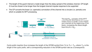  The length of the guard interval is made longer than the delay spread of the wireless channel. CP length
G must be chosen to be longer than the longest channel impulse response to be supported
 The CP converts the linear (i.e. aperiodic) convolution of the channel into a circular (i.e. periodic) one
which is suitable for DFT processing.
Cyclic-prefix insertion thus increases the length of the OFDM symbol from Tu to Tu + TCP, where TCP is the
length of the cyclic prefix, with a corresponding reduction in the OFDM symbol rate as a consequence.
The last NCP samples of the IFFT
output block of length N are copied
and inserted at the beginning of the
block, increasing the block length
from N to N + NCP
 