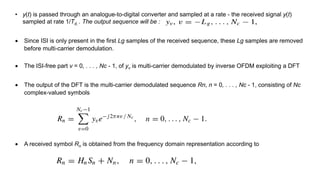 • y(t) is passed through an analogue-to-digital converter and sampled at a rate - the received signal y(t)
sampled at rate 1/Td, . The output sequence will be :
 Since ISI is only present in the first Lg samples of the received sequence, these Lg samples are removed
before multi-carrier demodulation.
 The ISI-free part v = 0, . . . , Nc - 1, of yv is multi-carrier demodulated by inverse OFDM exploiting a DFT
 The output of the DFT is the multi-carrier demodulated sequence Rn, n = 0, . . . , Nc - 1, consisting of Nc
complex-valued symbols
 A received symbol Rn is obtained from the frequency domain representation according to
 