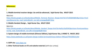 References:
1. Mobile terminal receiver design: Lte and Lte-advanced, Sajal Kumar Das, WILEY 2015
Web-link:
https://books.google.co.in/books/about/Mobile_Terminal_Receiver_Design.html?id=V7clDQAAQBAJ&printsec=front
cover&source=kp_read_button&redir_esc=y#v=onepage&q&f=false
2. Mobile Handset Design , Sajal Kumar Das, WILEY 2010
Web-link:
https://books.google.co.in/books/about/Mobile_Handset_Design.html?id=AylGzU3yOE4C&printsec=frontcover&sou
rce=kp_read_button&redir_esc=y#v=onepage&q&f=false
3. System design of mobile terminals (Chinese Edition), Sajal Kumar Das, LI NING YI, WILEY, 2012
https://www.abebooks.co.uk/System-design-mobile-terminalsChinese-Edition-YINSajal/7954200221/bd
4. 3GPP site: www.3gpp.org
5. Other Technical books on LTE and website materials [with due curtesy]
 