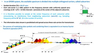 • In an OFDM system, the available spectrum is divided into multiple orthogonal carriers, called subcarriers
• Symbol duration (Ts) = 66.67 usec.
• Each sub-carrier is a SINC pattern in the frequency domain with uniformly spaced zero-
crossings at ∆f = 1/Ts = 15 kHz intervals—precisely at the center of the adjacent subcarrier.
• It is therefore possible to sample at the center frequency of each subcarrier while
encountering no interference from neighboring subcarriers (zero-ICI) e.g. Sampling
frequency will be N* ∆f. (N is the number of carriers)
• The information data stream is parallelized and spread across these sub-carriers for transmission
• The process of modulating data symbols and combining them is equivalent to an Inverse Fourier
Transform operation (IFFT)
 