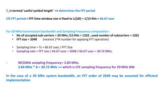 Tu is termed 'useful symbol length‘ => determines the FFT period
LTE FFT period = FFT time window size is fixed to 1/(∆f) = 1/15 KHz = 66.67 usec
- WCDMA sampling frequency= 3.84 MHz.
3.84 MHz * 8 = 30.72 MHz => which is LTE sampling frequency for 20 MHz BW.
In the case of a 20 MHz system bandwidth, an FFT order of 2048 may be assumed for efficient
implementation
For 20 MHz transmission bandwidth and Sampling Frequency computation :
• No of occupied sub-carriers = 20 MHz /15 KHz = 1333 , used number of subcarriers = 1201
• FFT size = 2048 (nearest 2^N number for applying FFT operation)
• Sampling time = Ts = 66.67 usec / FFT Size
• Sampling rate = FFT size / 66.67 usec = 2048 / 66.67 usec = 30.72 MHz.
 