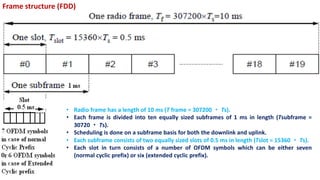 Frame structure (FDD)
• Radio frame has a length of 10 ms (T frame = 307200 ・ Ts).
• Each frame is divided into ten equally sized subframes of 1 ms in length (Tsubframe =
30720 ・ Ts).
• Scheduling is done on a subframe basis for both the downlink and uplink.
• Each subframe consists of two equally sized slots of 0.5 ms in length (Tslot = 15360 ・ Ts).
• Each slot in turn consists of a number of OFDM symbols which can be either seven
(normal cyclic prefix) or six (extended cyclic prefix).
 