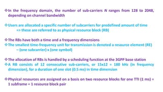 In the frequency domain, the number of sub-carriers N ranges from 128 to 2048,
depending on channel bandwidth
Users are allocated a specific number of subcarriers for predefined amount of time
=> these are referred to as physical resource block (RB)
The RBs have both a time and a frequency dimensions
The smallest time-frequency unit for transmission is denoted a resource element (RE)
– (one subcarrier) x (one symbol)
The allocation of RBs is handled by a scheduling function at the 3GPP base station
A RB consists of 12 consecutive sub-carriers, or 15x12 = 180 kHz (in frequency
dimension), for a duration of one slot (0.5 ms) in time dimension
Physical resources are assigned on a basis on two resource blocks for one TTI (1 ms) =
1 subframe = 1 resource block pair
 