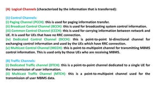 (A) Logical Channels (characterized by the information that is transferred):
(1) Control Channels:
(i) Paging Channel (PCCH): this is used for paging information transfer.
(ii) Broadcast Control Channel (BCCH): this is used for broadcasting system control information.
(iii) Common Control Channel (CCCH): this is used for carrying information between network and
UE. It is used for UEs that have no RRC connection.
(iv) Dedicated Control Channel (DCCH): this is point-to-point bi-directional channel for
exchanging control information and used by the UEs which have RRC connection.
(v) Multicast Control Channel (MCCH): this is point-to-multipoint channel for transmitting MBMS
control information. This is used only by those UEs who are receiving MBMS.
(B) Traffic Channels:
(i) Dedicated Traffic channel (DTCH): this is a point-to-point channel dedicated to a single UE for
the transmission of user information.
(ii) Multicast Traffic Channel (MTCH): this is a point-to-multipoint channel used for the
transmission of user MBMS data.
 