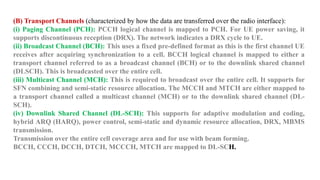 (B) Transport Channels (characterized by how the data are transferred over the radio interface):
(i) Paging Channel (PCH): PCCH logical channel is mapped to PCH. For UE power saving, it
supports discontinuous reception (DRX). The network indicates a DRX cycle to UE.
(ii) Broadcast Channel (BCH): This uses a fixed pre-defined format as this is the first channel UE
receives after acquiring synchronization to a cell. BCCH logical channel is mapped to either a
transport channel referred to as a broadcast channel (BCH) or to the downlink shared channel
(DLSCH). This is broadcasted over the entire cell.
(iii) Multicast Channel (MCH): This is required to broadcast over the entire cell. It supports for
SFN combining and semi-static resource allocation. The MCCH and MTCH are either mapped to
a transport channel called a multicast channel (MCH) or to the downlink shared channel (DL-
SCH).
(iv) Downlink Shared Channel (DL-SCH): This supports for adaptive modulation and coding,
hybrid ARQ (HARQ), power control, semi-static and dynamic resource allocation, DRX, MBMS
transmission.
Transmission over the entire cell coverage area and for use with beam forming.
BCCH, CCCH, DCCH, DTCH, MCCCH, MTCH are mapped to DL-SCH.
 