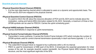 Downlink physical channels:
•Physical Downlink Shared Channel (PDSCH)
• It is the main data bearing channel which is allocated to users on a dynamic and opportunistic basis. The
PCH and DL-SCH are mapped to this physical channel.
•Physical Downlink Control Channel (PDCCH)
• It’s used to inform the UE about the resource allocation of PCH and DL-SCH and to indicate about the
modulation, coding and hybrid-ARQ information related for DL-SCH. Generally, a maximum of three or four
OFDM symbols can be used for PDCCH. Carries the uplink scheduling grant.
•Physical HARQ Indicator Channel (PHICH)
• Carries ACK/NACKs in response to uplink transmissions.
•Physical Control Format Indicator Channel (PCFICH)
• Transmitted in every subframe. It carries the Control Frame Indicator (CFI) which includes the number of
OFDM symbols used for control channel transmission dynamically in each sub-frame (typically 1, 2, or 3).
•Physical Broadcast Channel (PBCH)
• The coded BCH transport block is mapped to four subframes within a 40 ms interval.
• PBCH is used for transmission of MIB (part of the BCH). It broadcasts the essential parameters for initial
access of the cell, for example downlink system bandwidth, the Physical Hybrid ARQ Indicator Channel
structure, and the most significant eight-bits of the SFN.
 