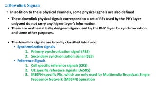  Downlink Signals
• In addition to these physical channels, some physical signals are also defined
• These downlink physical signals correspond to a set of REs used by the PHY layer
only and do not carry any higher layer’s information
• These are mathematically designed signal used by the PHY layer for synchronization
and some other purposes.
• The downlink signals are broadly classified into two:
• Synchronization signals
1. Primary synchronization signal (PSS)
2. Secondary synchronization signal (SSS)
• Reference Signals
1. Cell specific reference signals (CRS)
2. UE specific reference signals (UeSRS)
3. MBSFN-specific RSs, which are only used for Multimedia Broadcast Single
Frequency Network (MBSFN) operation
 