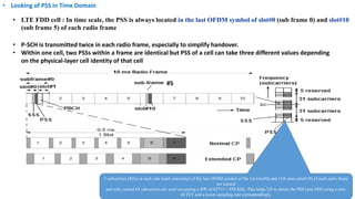 • LTE FDD cell : In time scale, the PSS is always located in the last OFDM symbol of slot#0 (sub frame 0) and slot#10
(sub frame 5) of each radio frame
• P-SCH is transmitted twice in each radio frame, especially to simplify handover.
• Within one cell, two PSSs within a frame are identical but PSS of a cell can take three different values depending
on the physical-layer cell identity of that cell
• Looking of PSS in Time Domain
5 subcarriers (REs) at each side (each extremity) of the last OFDM symbol of the 1st (slot#0) and 11th slots (slot#10) of each radio frame
are unused
and only central 62 subcarriers are used occupying a BW of 62*15 = 930 KHz. This helps UE to detect the PSS (and SSS) using a size-
64 FFT and a lower sampling rate correspondingly.
#5
 